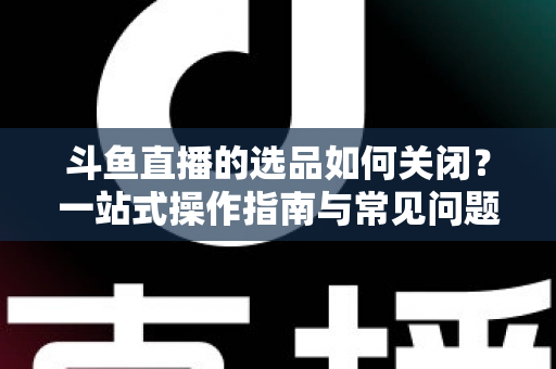 斗鱼直播的选品如何关闭？一站式操作指南与常见问题全解析