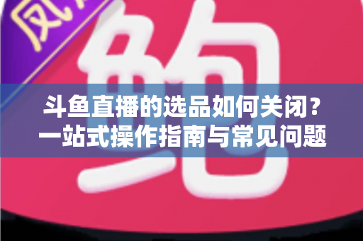 斗鱼直播的选品如何关闭？一站式操作指南与常见问题全解析