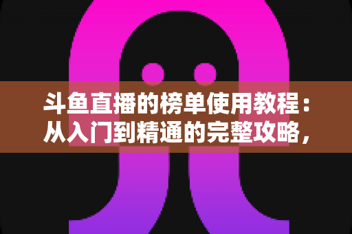 斗鱼直播的榜单使用教程：从入门到精通的完整攻略，助你快速玩转直播间排名体系