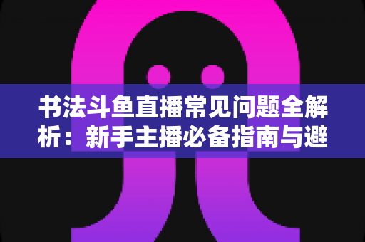 书法斗鱼直播常见问题全解析:新手主播必备指南与避坑实用手册 书法斗鱼直播常见问题全解析:新手主播必备指南与避坑实用手册