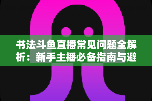 书法斗鱼直播常见问题全解析：新手主播必备指南与避坑实用手册