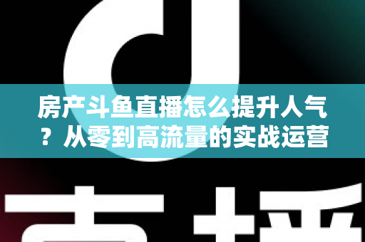 房产斗鱼直播怎么提升人气?从零到高流量的实战运营全攻略 房产斗鱼直播怎么提升人气?从零到高流量的实战运营全攻略