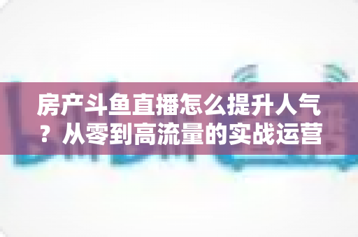 房产斗鱼直播怎么提升人气?从零到高流量的实战运营全攻略 房产斗鱼直播怎么提升人气?从零到高流量的实战运营全攻略