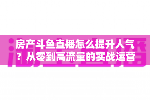 房产斗鱼直播怎么提升人气?从零到高流量的实战运营全攻略 房产斗鱼直播怎么提升人气?从零到高流量的实战运营全攻略