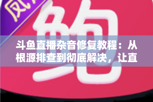 斗鱼直播杂音修复教程：从根源排查到彻底解决，让直播间声音纯净清晰
