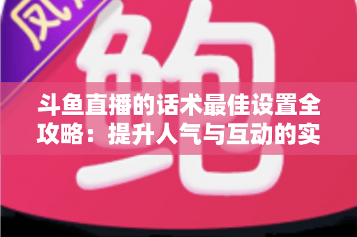 斗鱼直播的话术最佳设置全攻略:提升人气与互动的实战指南 斗鱼直播的话术最佳设置全攻略:提升人气与互动的实战指南