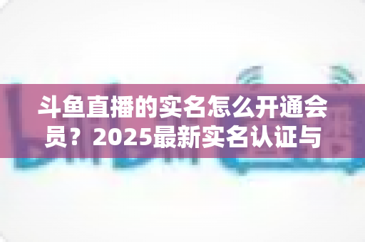 斗鱼直播的实名怎么开通会员?2025最新实名认证与会员开通完整攻略 斗鱼直播的实名怎么开通会员?2025最新实名认证与会员开通完整攻略