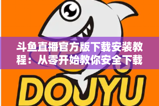 斗鱼直播官方版下载安装教程：从零开始教你安全下载并安装斗鱼直播官方版本