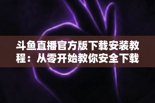 斗鱼直播官方版下载安装教程：从零开始教你安全下载并安装斗鱼直播官方版本