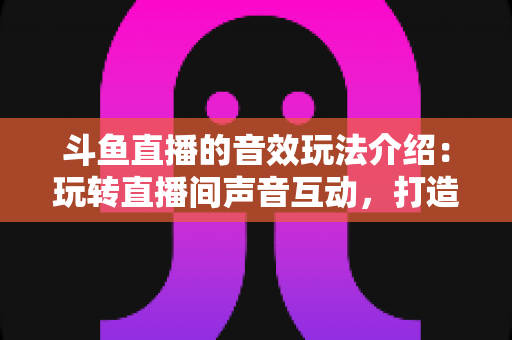 斗鱼直播的音效玩法介绍:玩转直播间声音互动,打造高人气直播间的实用指南 斗鱼直播的音效玩法介绍:玩转直播间声音互动,打造高人气直播间的实用指南