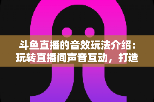 斗鱼直播的音效玩法介绍:玩转直播间声音互动,打造高人气直播间的实用指南 斗鱼直播的音效玩法介绍:玩转直播间声音互动,打造高人气直播间的实用指南