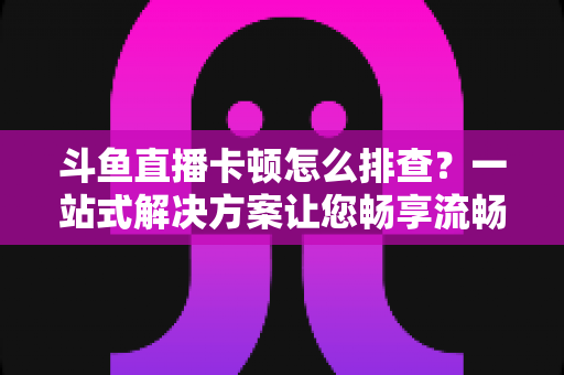 斗鱼直播卡顿怎么排查?一站式解决方案让您畅享流畅观播体验 斗鱼直播卡顿怎么排查?一站式解决方案让您畅享流畅观播体验