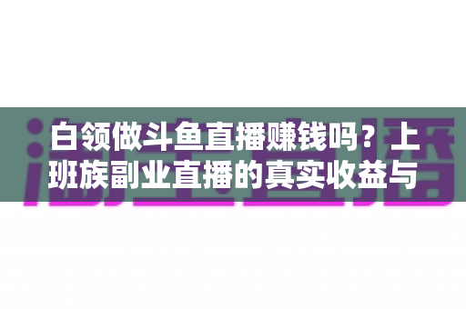白领做斗鱼直播赚钱吗?上班族副业直播的真实收益与入行全攻略 白领做斗鱼直播赚钱吗?上班族副业直播的真实收益与入行全攻略