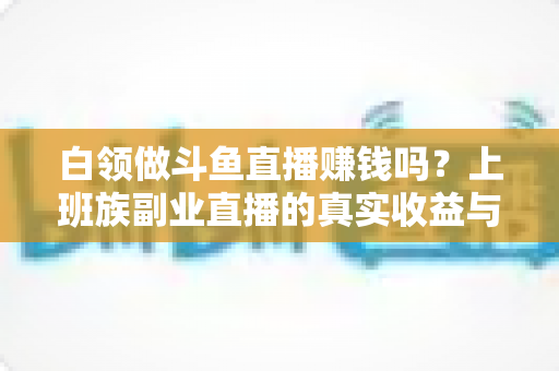 白领做斗鱼直播赚钱吗?上班族副业直播的真实收益与入行全攻略 白领做斗鱼直播赚钱吗?上班族副业直播的真实收益与入行全攻略