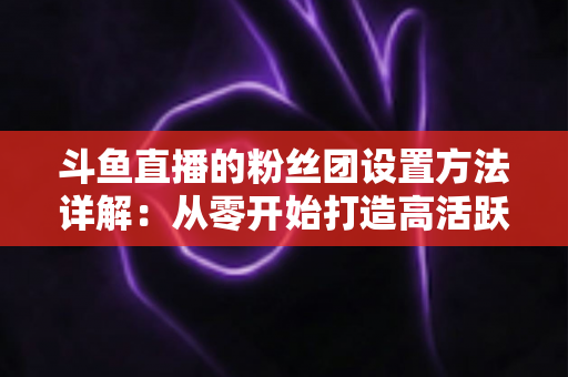 斗鱼直播的粉丝团设置方法详解：从零开始打造高活跃主播粉丝社群的完整运营攻略