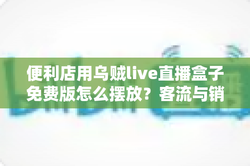 便利店用乌贼live直播盒子免费版怎么摆放?客流与销量双提升的实战摆放指南 便利店用乌贼live直播盒子免费版怎么摆放?客流与销量双提升的实战摆放指南