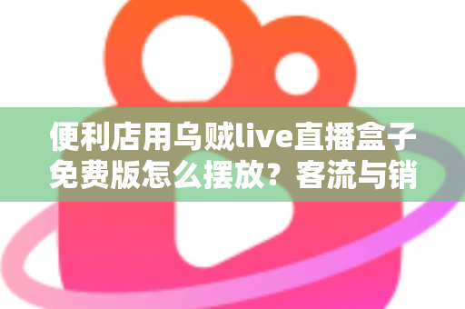 便利店用乌贼live直播盒子免费版怎么摆放?客流与销量双提升的实战摆放指南 便利店用乌贼live直播盒子免费版怎么摆放?客流与销量双提升的实战摆放指南