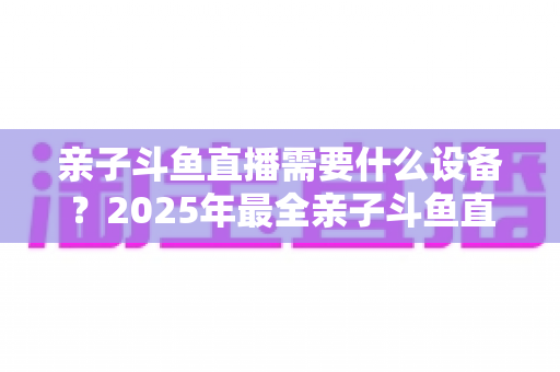 亲子斗鱼直播需要什么设备？2025年最全亲子斗鱼直播设备清单与搭建指南