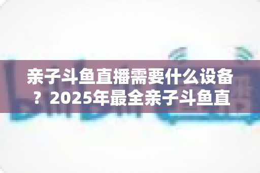 亲子斗鱼直播需要什么设备？2025年最全亲子斗鱼直播设备清单与搭建指南