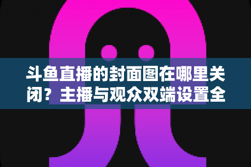 斗鱼直播的封面图在哪里关闭？主播与观众双端设置全攻略，一键管理直播间封面更省心