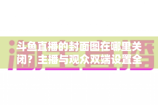 斗鱼直播的封面图在哪里关闭？主播与观众双端设置全攻略，一键管理直播间封面更省心