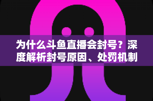 为什么斗鱼直播会封号？深度解析封号原因、处罚机制与避坑全指南