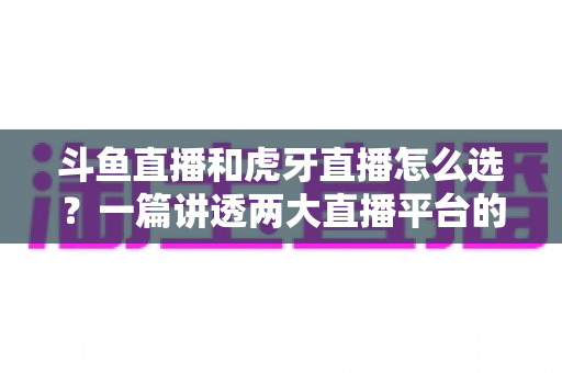 斗鱼直播和虎牙直播怎么选？一篇讲透两大直播平台的差异与选择攻略