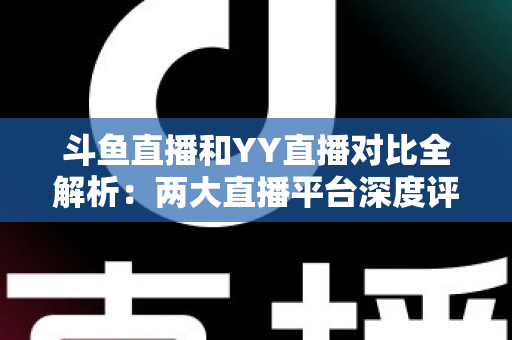 斗鱼直播和YY直播对比全解析：两大直播平台深度评测，帮你找到最适合自己的选择
