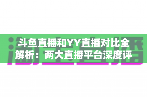 斗鱼直播和YY直播对比全解析：两大直播平台深度评测，帮你找到最适合自己的选择