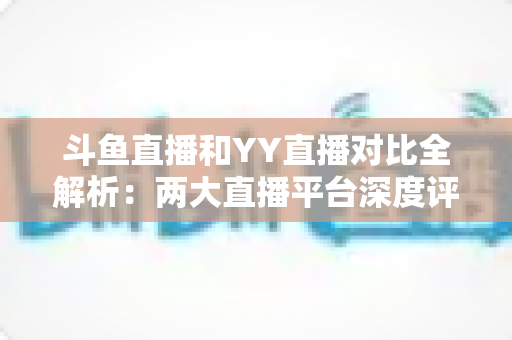 斗鱼直播和YY直播对比全解析：两大直播平台深度评测，帮你找到最适合自己的选择