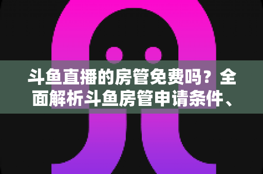 斗鱼直播的房管免费吗？全面解析斗鱼房管申请条件、职责权限与隐藏福利