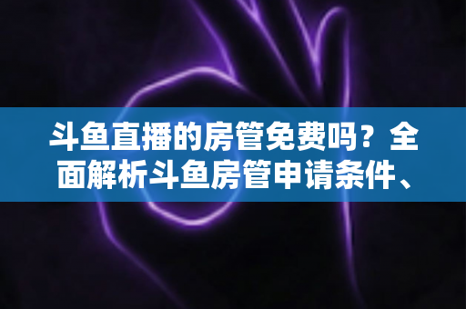 斗鱼直播的房管免费吗？全面解析斗鱼房管申请条件、职责权限与隐藏福利