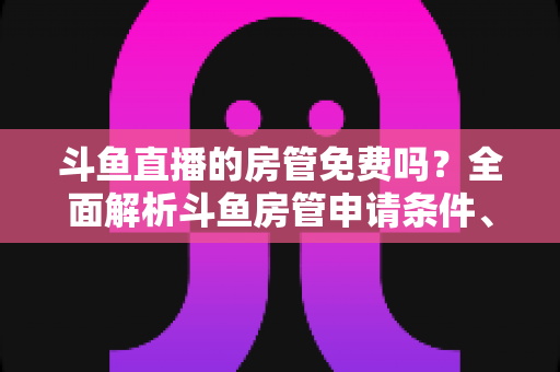 斗鱼直播的房管免费吗？全面解析斗鱼房管申请条件、职责权限与隐藏福利