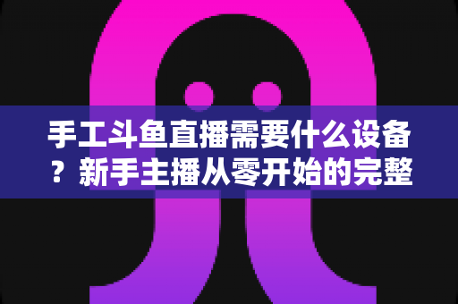 手工斗鱼直播需要什么设备？新手主播从零开始的完整设备配置指南