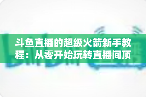 斗鱼直播的超级火箭新手教程:从零开始玩转直播间顶级礼物 斗鱼直播的超级火箭新手教程:从零开始玩转直播间顶级礼物
