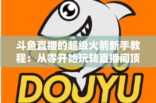 斗鱼直播的超级火箭新手教程:从零开始玩转直播间顶级礼物 斗鱼直播的超级火箭新手教程:从零开始玩转直播间顶级礼物