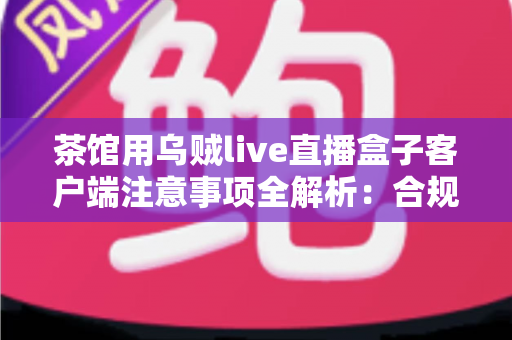 茶馆用乌贼live直播盒子客户端注意事项全解析:合规开播与稳定运营必备指南 茶馆用乌贼live直播盒子客户端注意事项全解析:合规开播与稳定运营必备指南