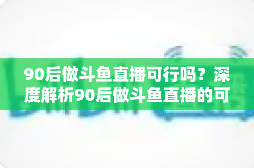 90后做斗鱼直播可行吗？深度解析90后做斗鱼直播的可行性、收入前景与实战攻略