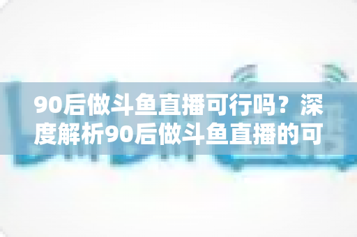 90后做斗鱼直播可行吗？深度解析90后做斗鱼直播的可行性、收入前景与实战攻略