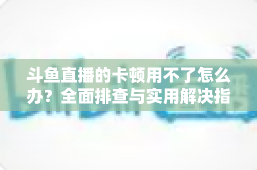 斗鱼直播的卡顿用不了怎么办？全面排查与实用解决指南，让你畅享流畅直播体验