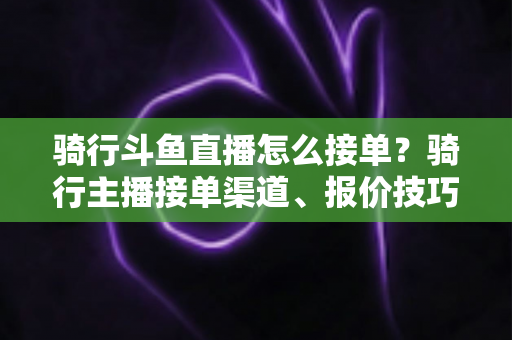 骑行斗鱼直播怎么接单?骑行主播接单渠道、报价技巧与变现全攻略一文看懂 骑行斗鱼直播怎么接单?骑行主播接单渠道、报价技巧与变现全攻略一文看懂