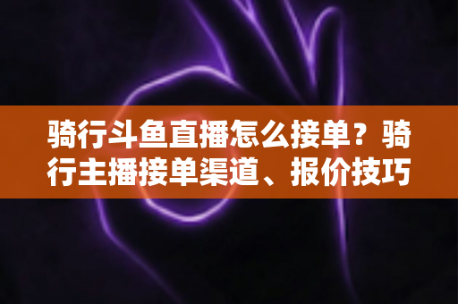 骑行斗鱼直播怎么接单?骑行主播接单渠道、报价技巧与变现全攻略一文看懂 骑行斗鱼直播怎么接单?骑行主播接单渠道、报价技巧与变现全攻略一文看懂