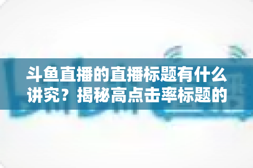 斗鱼直播的直播标题有什么讲究?揭秘高点击率标题的撰写技巧与运营心法 斗鱼直播的直播标题有什么讲究?揭秘高点击率标题的撰写技巧与运营心法