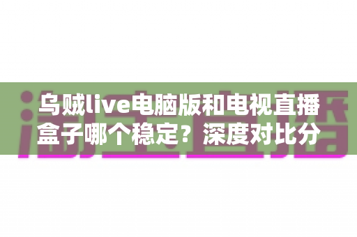 乌贼live电脑版和电视直播盒子哪个稳定？深度对比分析与选购指南