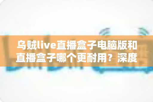 乌贼live直播盒子电脑版和直播盒子哪个更耐用?深度对比与实用选购指南 乌贼live直播盒子电脑版和直播盒子哪个更耐用?深度对比与实用选购指南