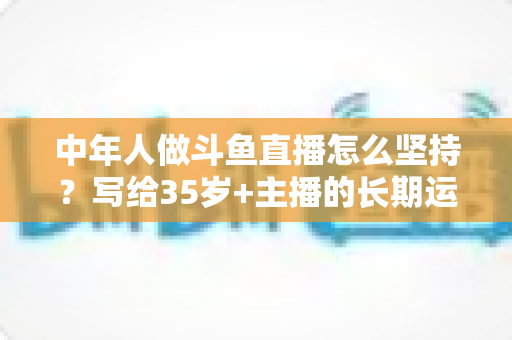 中年人做斗鱼直播怎么坚持？写给35岁+主播的长期运营实战指南