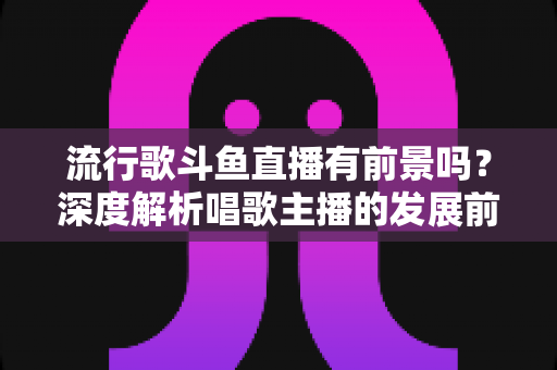 流行歌斗鱼直播有前景吗？深度解析唱歌主播的发展前景与变现路径