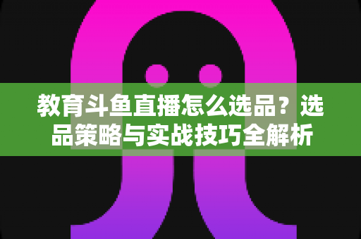 教育斗鱼直播怎么选品?选品策略与实战技巧全解析 教育斗鱼直播怎么选品?选品策略与实战技巧全解析