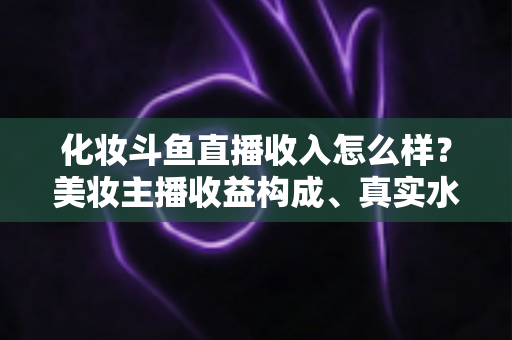 化妆斗鱼直播收入怎么样?美妆主播收益构成、真实水平与涨粉变现全攻略 化妆斗鱼直播收入怎么样?美妆主播收益构成、真实水平与涨粉变现全攻略