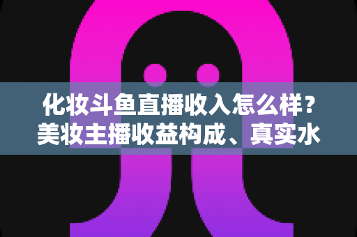 化妆斗鱼直播收入怎么样?美妆主播收益构成、真实水平与涨粉变现全攻略 化妆斗鱼直播收入怎么样?美妆主播收益构成、真实水平与涨粉变现全攻略